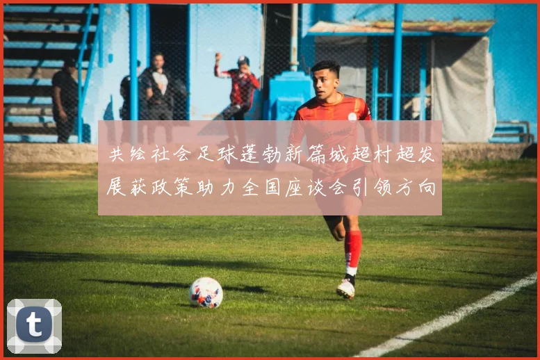 共绘社会足球蓬勃新篇城超村超发展获政策助力全国座谈会引领方向