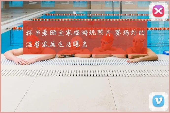 林书豪晒全家福游玩照片 赛场外的温馨家庭生活曝光