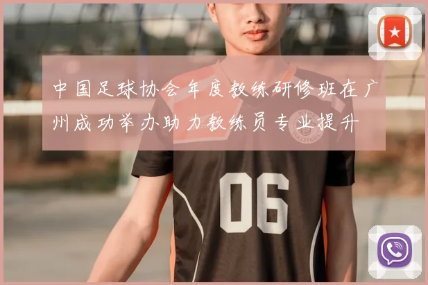 中国足球协会年度教练研修班在广州成功举办助力教练员专业提升