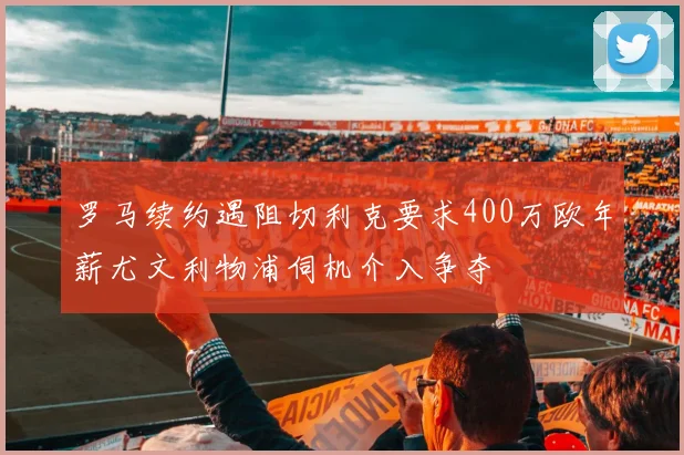 罗马续约遇阻切利克要求400万欧年薪尤文利物浦伺机介入争夺