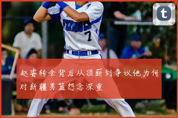 赵睿转会背后从顶薪到争议他为何对新疆男篮怨念深重