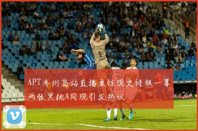 APT济州岛站直播桌惊现史诗级一幕两张黑桃A同现引发热议