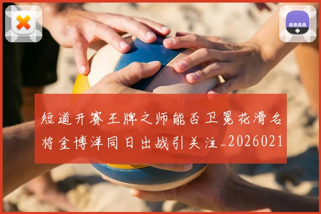 短道开赛王牌之师能否卫冕花滑名将金博洋同日出战引关注_20260215131110