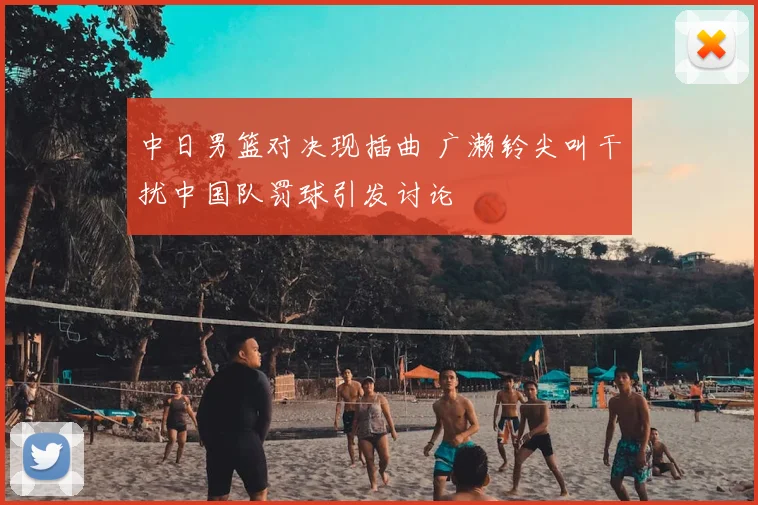 中日男篮对决现插曲 广濑铃尖叫干扰中国队罚球引发讨论