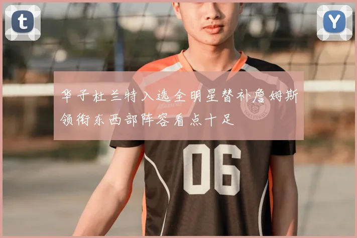 华子杜兰特入选全明星替补詹姆斯领衔东西部阵容看点十足