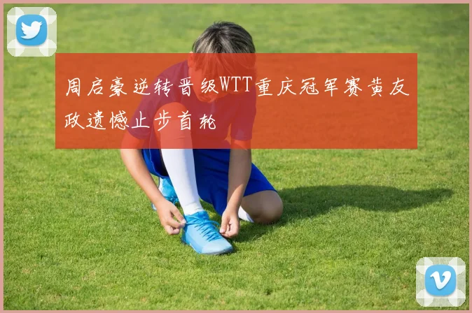 周启豪逆转晋级WTT重庆冠军赛黄友政遗憾止步首轮