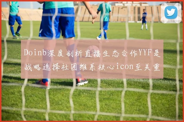 Doinb深度剖析直播生态合作YYF是战略选择社团维系核心icon至关重要