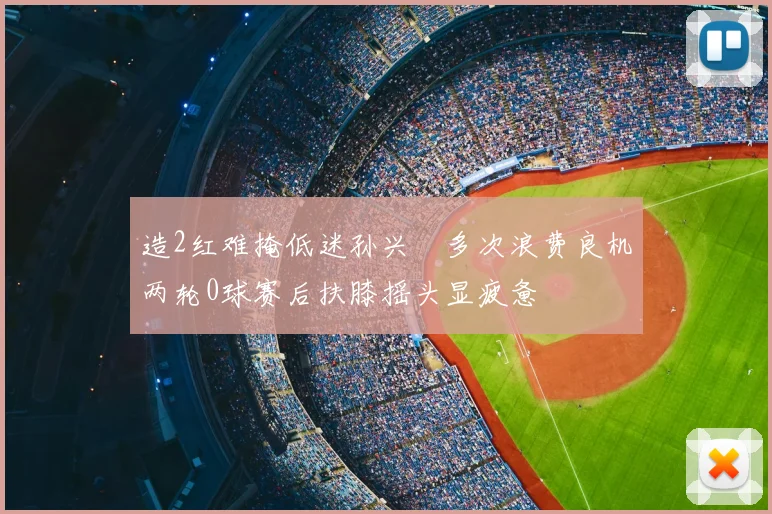 造2红难掩低迷孙兴慜多次浪费良机两轮0球赛后扶膝摇头显疲惫