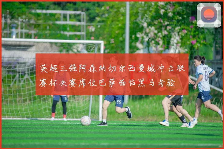 英超三强阿森纳切尔西曼城冲击联赛杯决赛席位巴萨面临黑马考验