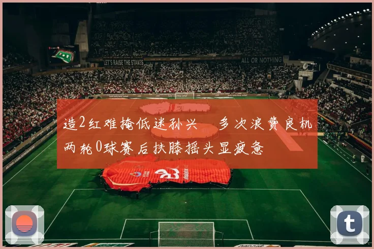 造2红难掩低迷孙兴慜多次浪费良机两轮0球赛后扶膝摇头显疲惫
