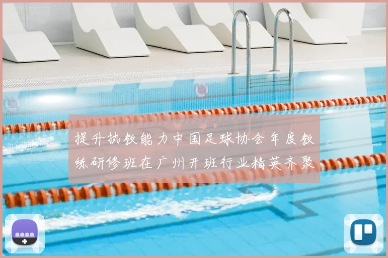 提升执教能力中国足球协会年度教练研修班在广州开班行业精英齐聚
