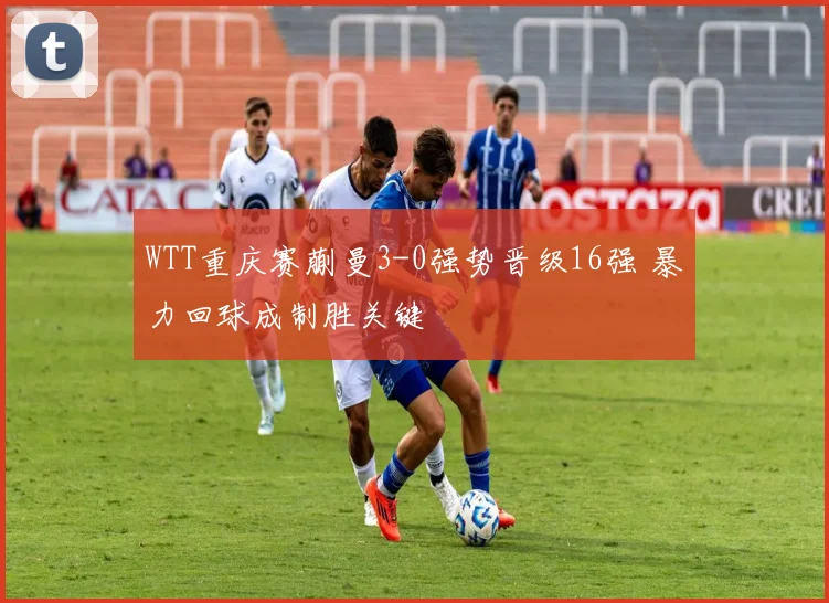 WTT重庆赛蒯曼3-0强势晋级16强 暴力回球成制胜关键