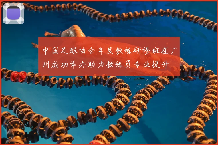 中国足球协会年度教练研修班在广州成功举办助力教练员专业提升