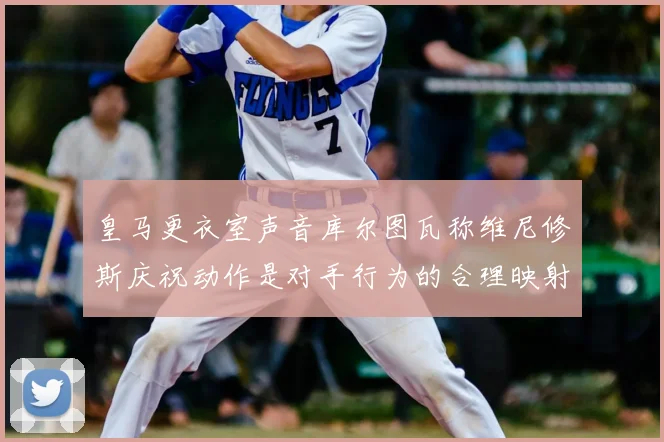 皇马更衣室声音库尔图瓦称维尼修斯庆祝动作是对手行为的合理映射