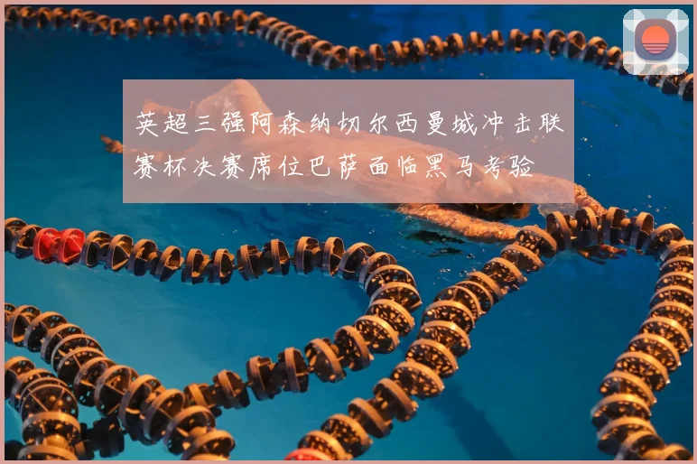 英超三强阿森纳切尔西曼城冲击联赛杯决赛席位巴萨面临黑马考验