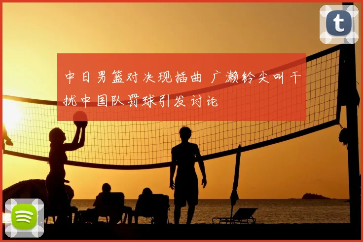 中日男篮对决现插曲 广濑铃尖叫干扰中国队罚球引发讨论