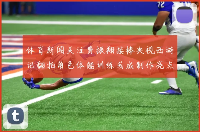 体育新闻关注费振翔接棒央视西游记翻拍角色体能训练或成制作亮点