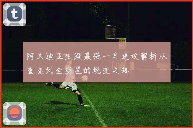 阿夫迪亚生涯最强一年进攻解析从查克到全明星的蜕变之路