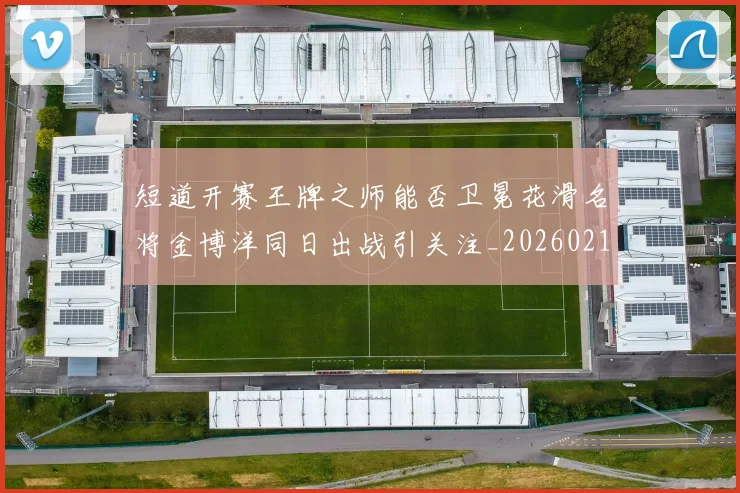 短道开赛王牌之师能否卫冕花滑名将金博洋同日出战引关注_20260215131110